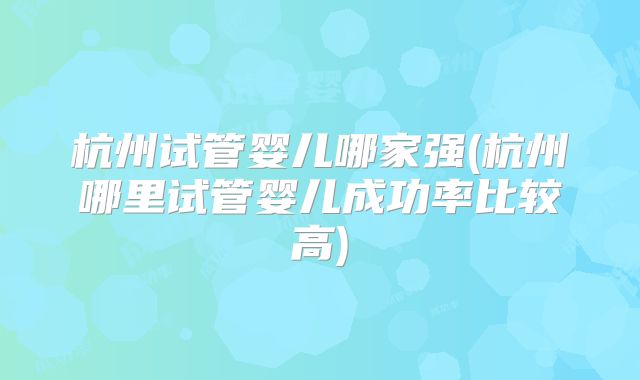 杭州试管婴儿哪家强(杭州哪里试管婴儿成功率比较高)
