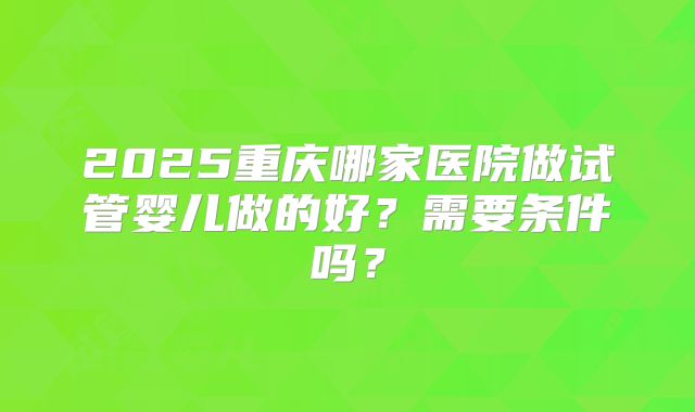 2025重庆哪家医院做试管婴儿做的好？需要条件吗？