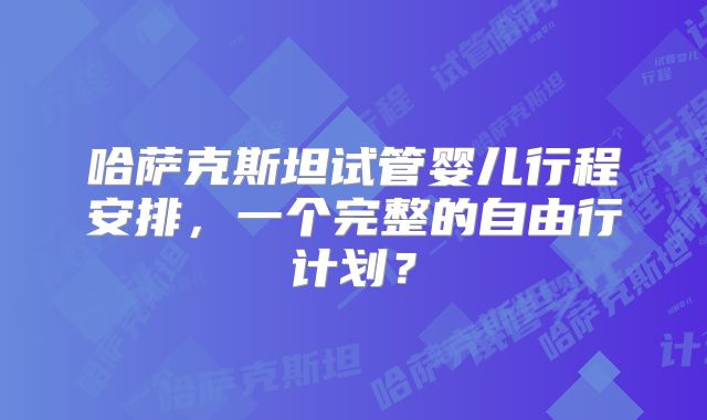 哈萨克斯坦试管婴儿行程安排，一个完整的自由行计划？