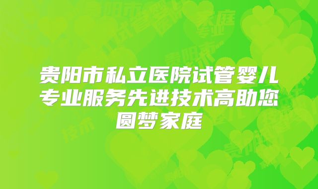 贵阳市私立医院试管婴儿专业服务先进技术高助您圆梦家庭