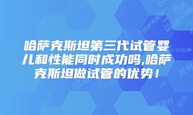 哈萨克斯坦第三代试管婴儿和性能同时成功吗,哈萨克斯坦做试管的优势！