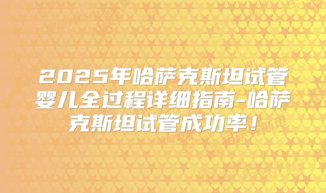 2025年哈萨克斯坦试管婴儿全过程详细指南-哈萨克斯坦试管成功率！