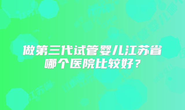 做第三代试管婴儿江苏省哪个医院比较好？