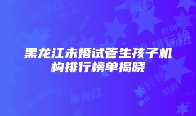 黑龙江未婚试管生孩子机构排行榜单揭晓