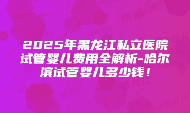 2025年黑龙江私立医院试管婴儿费用全解析-哈尔滨试管婴儿多少钱！