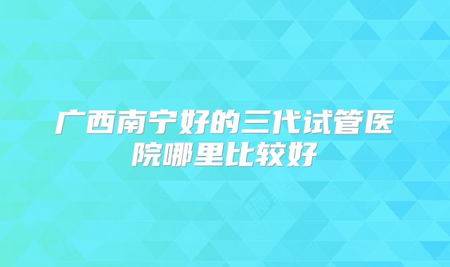 广西南宁好的三代试管医院哪里比较好