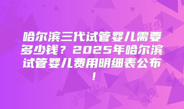 哈尔滨三代试管婴儿需要多少钱？2025年哈尔滨试管婴儿费用明细表公布！