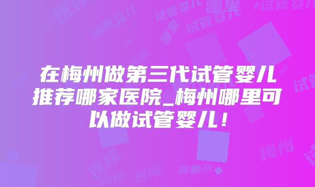 在梅州做第三代试管婴儿推荐哪家医院_梅州哪里可以做试管婴儿！