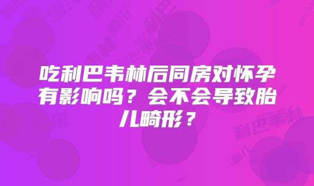 吃利巴韦林后同房对怀孕有影响吗？会不会导致胎儿畸形？