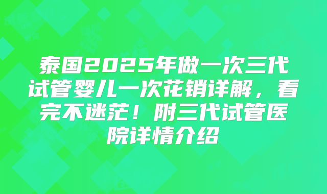 泰国2025年做一次三代试管婴儿一次花销详解，看完不迷茫！附三代试管医院详情介绍