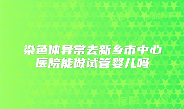染色体异常去新乡市中心医院能做试管婴儿吗
