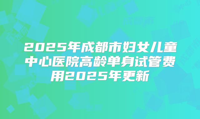 2025年成都市妇女儿童中心医院高龄单身试管费用2025年更新