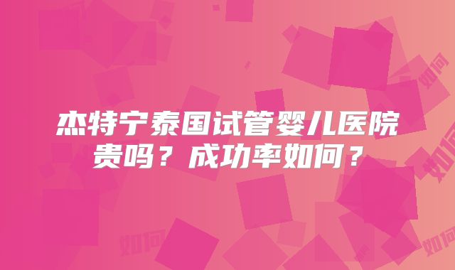 杰特宁泰国试管婴儿医院贵吗？成功率如何？