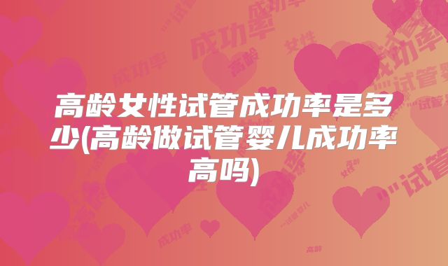 高龄女性试管成功率是多少(高龄做试管婴儿成功率高吗)