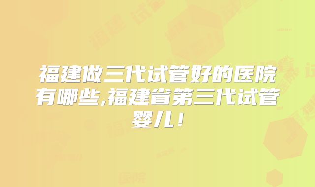 福建做三代试管好的医院有哪些,福建省第三代试管婴儿！