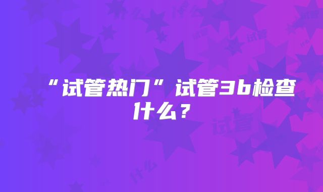 “试管热门”试管3b检查什么？