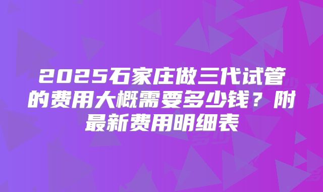 2025石家庄做三代试管的费用大概需要多少钱？附最新费用明细表