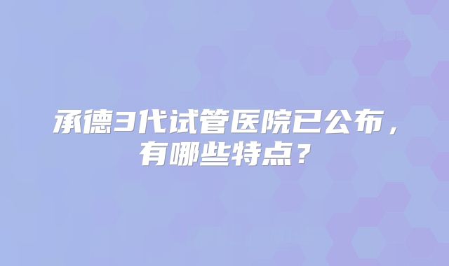 承德3代试管医院已公布，有哪些特点？