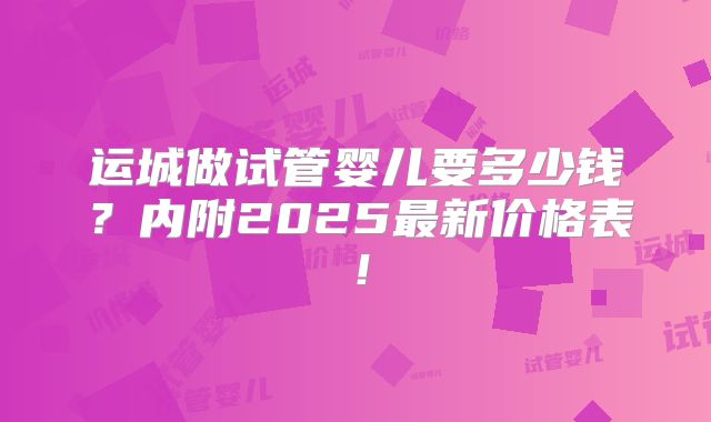运城做试管婴儿要多少钱？内附2025最新价格表！