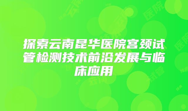 探索云南昆华医院宫颈试管检测技术前沿发展与临床应用