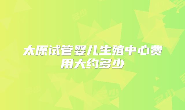 太原试管婴儿生殖中心费用大约多少
