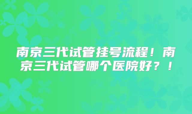 南京三代试管挂号流程!南京三代试管哪个医院好?!