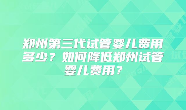 郑州第三代试管婴儿费用多少？如何降低郑州试管婴儿费用？
