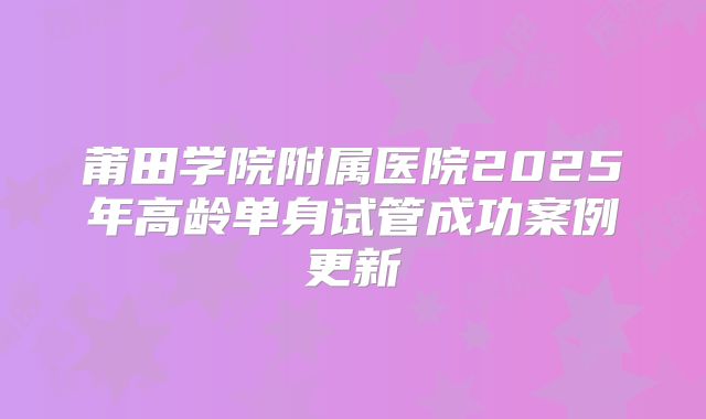 莆田学院附属医院2025年高龄单身试管成功案例更新