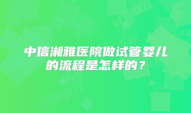 中信湘雅医院做试管婴儿的流程是怎样的？