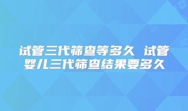 试管三代筛查等多久 试管婴儿三代筛查结果要多久