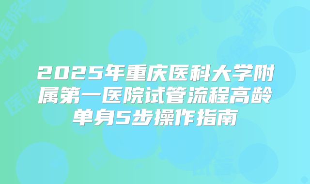 2025年重庆医科大学附属第一医院试管流程高龄单身5步操作指南