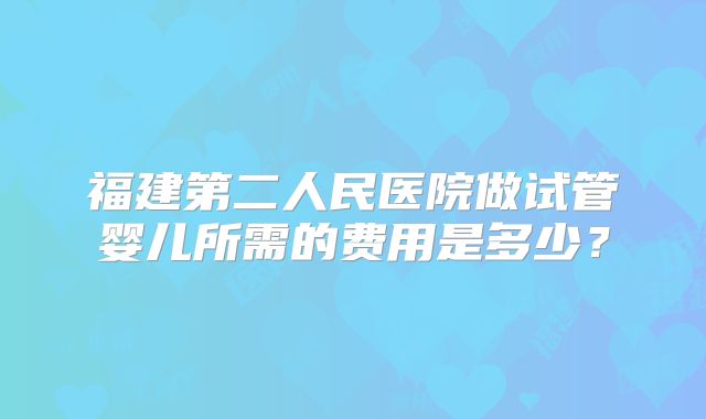 福建第二人民医院做试管婴儿所需的费用是多少？