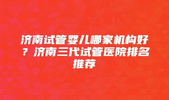 济南试管婴儿哪家机构好？济南三代试管医院排名推荐