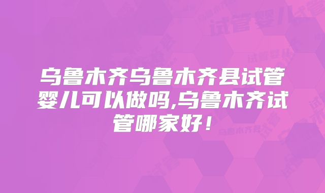 乌鲁木齐乌鲁木齐县试管婴儿可以做吗,乌鲁木齐试管哪家好!