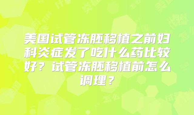 美国试管冻胚移植之前妇科炎症发了吃什么药比较好？试管冻胚移植前怎么调理？
