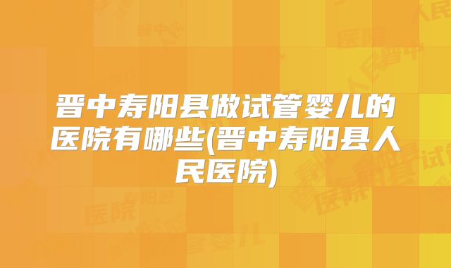 晋中寿阳县做试管婴儿的医院有哪些(晋中寿阳县人民医院)