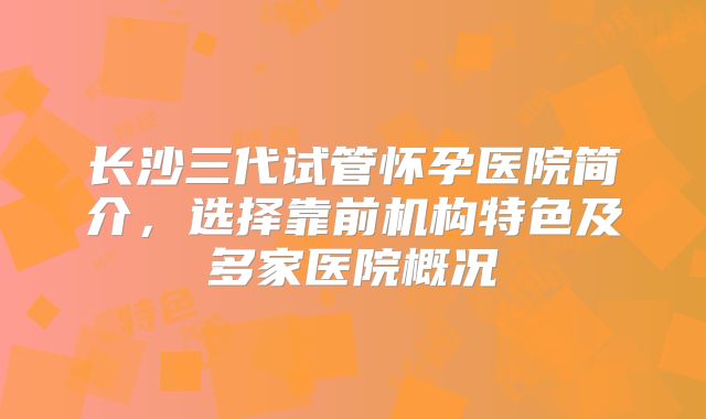 长沙三代试管怀孕医院简介，选择靠前机构特色及多家医院概况