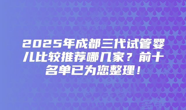 2025年成都三代试管婴儿比较推荐哪几家？前十名单已为您整理！