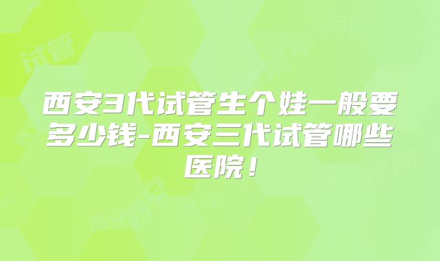 西安3代试管生个娃一般要多少钱-西安三代试管哪些医院！