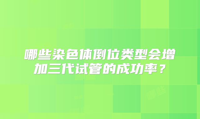 哪些染色体倒位类型会增加三代试管的成功率？