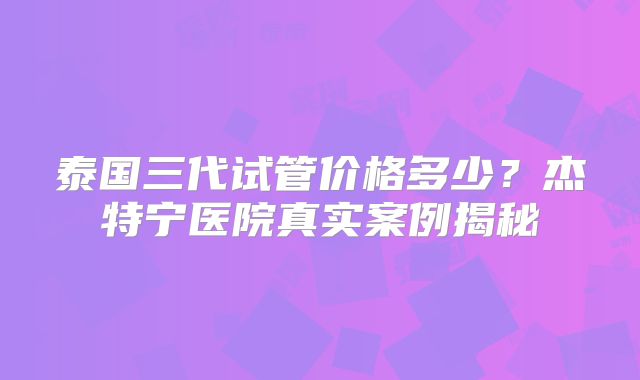 泰国三代试管价格多少？杰特宁医院真实案例揭秘