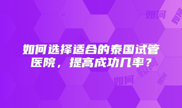 如何选择适合的泰国试管医院，提高成功几率？