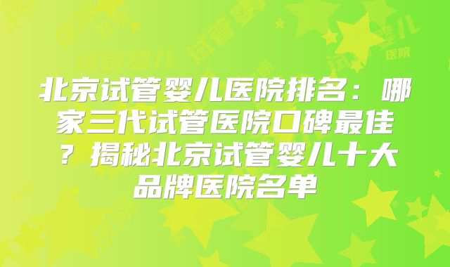 北京试管婴儿医院排名：哪家三代试管医院口碑最佳？揭秘北京试管婴儿十大品牌医院名单