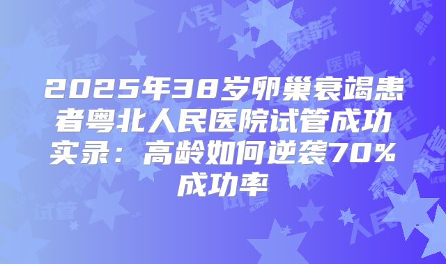2025年38岁卵巢衰竭患者粤北人民医院试管成功实录：高龄如何逆袭70%成功率