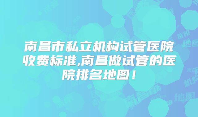 南昌市私立机构试管医院收费标准,南昌做试管的医院排名地图！