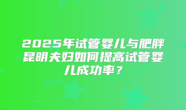 2025年试管婴儿与肥胖昆明夫妇如何提高试管婴儿成功率？