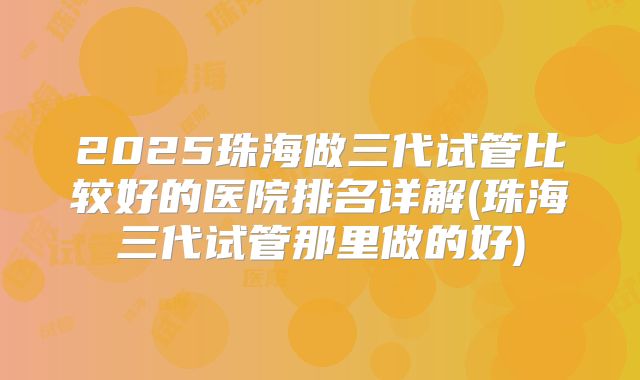 2025珠海做三代试管比较好的医院排名详解(珠海三代试管那里做的好)