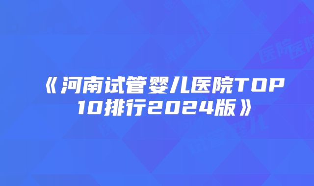 《河南试管婴儿医院TOP 10排行2024版》