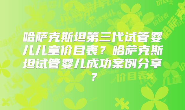 哈萨克斯坦第三代试管婴儿儿童价目表？哈萨克斯坦试管婴儿成功案例分享？