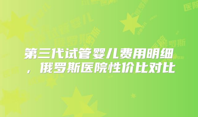 第三代试管婴儿费用明细，俄罗斯医院性价比对比